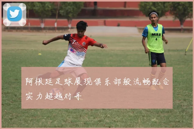 阿根廷足球展现俱乐部般流畅配合实力超越对手