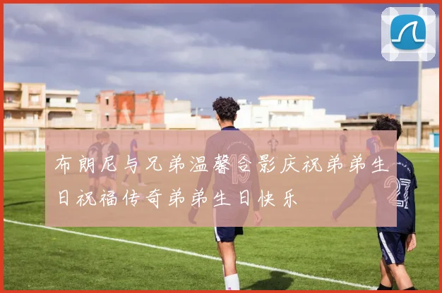 布朗尼与兄弟温馨合影庆祝弟弟生日祝福传奇弟弟生日快乐