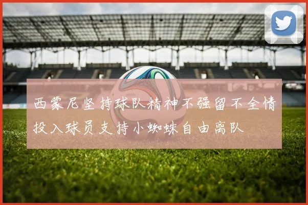 西蒙尼坚持球队精神不强留不全情投入球员支持小蜘蛛自由离队