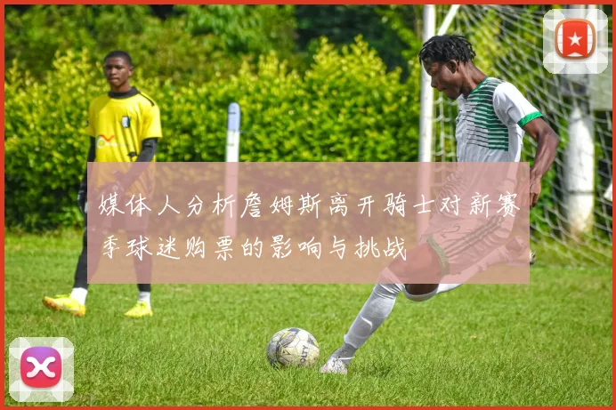 媒体人分析詹姆斯离开骑士对新赛季球迷购票的影响与挑战