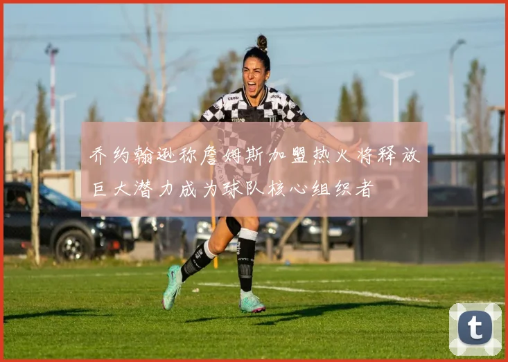 乔约翰逊称詹姆斯加盟热火将释放巨大潜力成为球队核心组织者