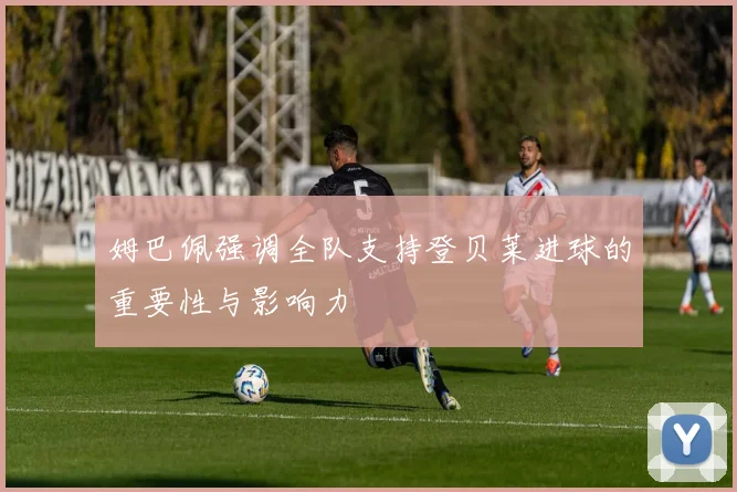 姆巴佩强调全队支持登贝莱进球的重要性与影响力