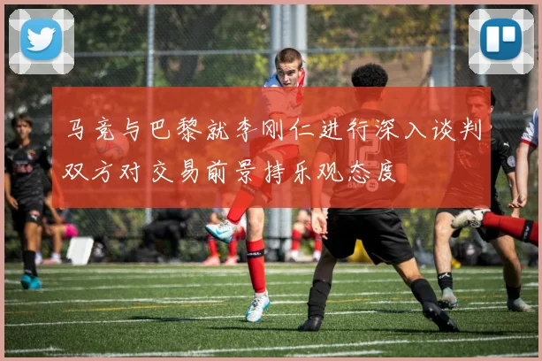 马竞与巴黎就李刚仁进行深入谈判双方对交易前景持乐观态度