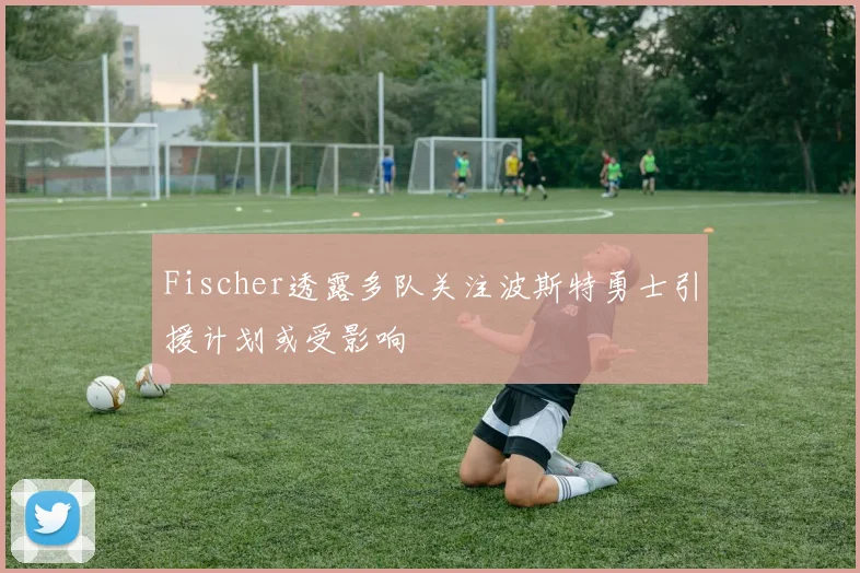Fischer透露多队关注波斯特勇士引援计划或受影响