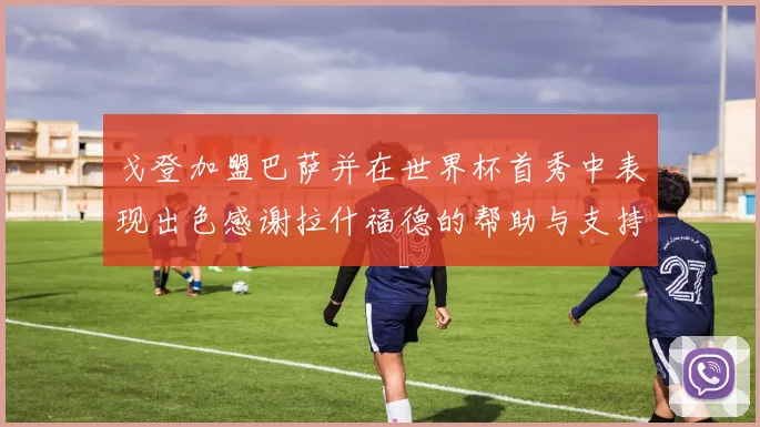 戈登加盟巴萨并在世界杯首秀中表现出色感谢拉什福德的帮助与支持