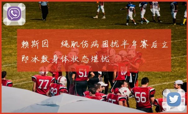 赖斯因腘绳肌伤病困扰半年赛后立即冰敷身体状态堪忧