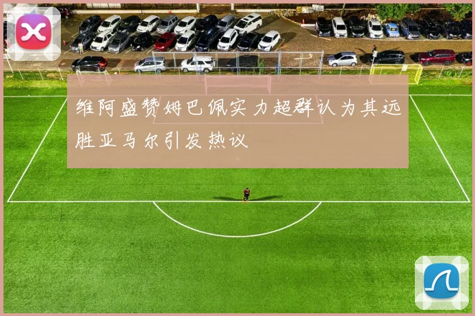 维阿盛赞姆巴佩实力超群认为其远胜亚马尔引发热议