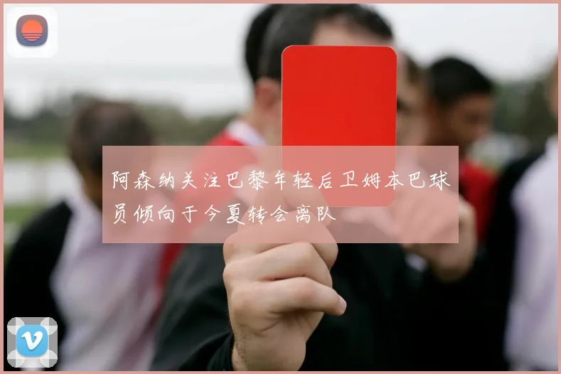 阿森纳关注巴黎年轻后卫姆本巴球员倾向于今夏转会离队