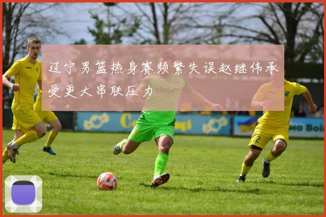 辽宁男篮热身赛频繁失误赵继伟承受更大串联压力