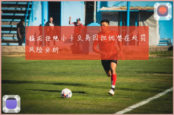 猛龙拒绝小卡交易因担忧潜在处罚风险分析