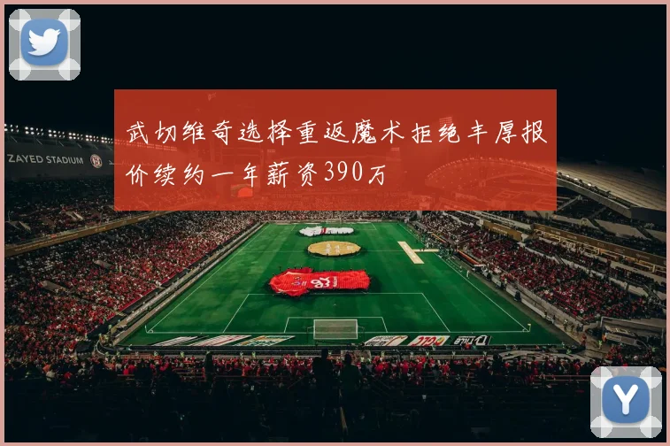 武切维奇选择重返魔术拒绝丰厚报价续约一年薪资390万