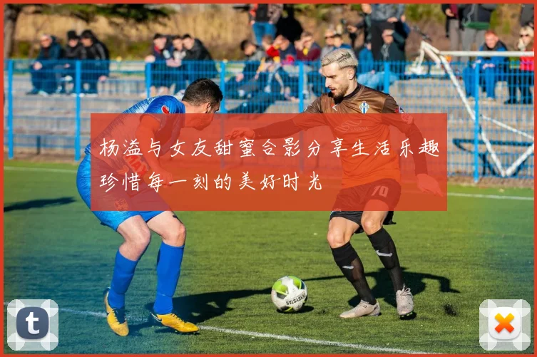 杨溢与女友甜蜜合影分享生活乐趣珍惜每一刻的美好时光