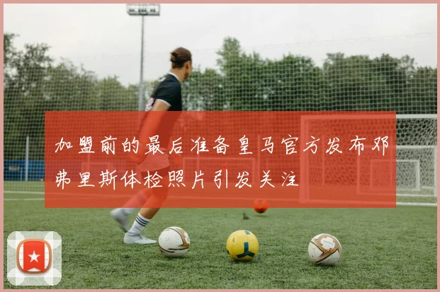 加盟前的最后准备皇马官方发布邓弗里斯体检照片引发关注