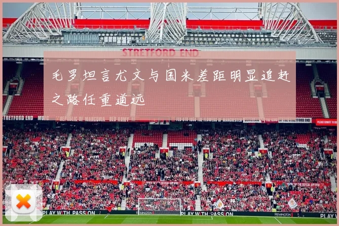 毛罗坦言尤文与国米差距明显追赶之路任重道远